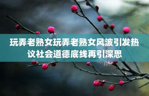 玩弄老熟女玩弄老熟女风波引发热议社会道德底线再引深思