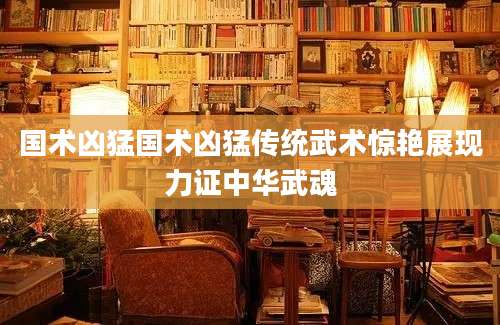 国术凶猛国术凶猛传统武术惊艳展现力证中华武魂