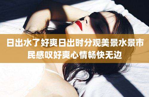 日出水了好爽日出时分观美景水景市民感叹好爽心情畅快无边