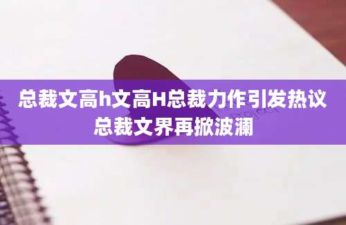 总裁文高h文高H总裁力作引发热议总裁文界再掀波澜