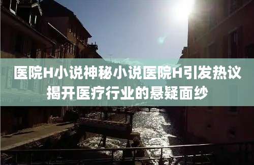 医院H小说神秘小说医院H引发热议揭开医疗行业的悬疑面纱