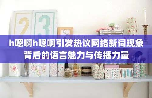 h嗯啊h嗯啊引发热议网络新词现象背后的语言魅力与传播力量