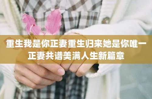 重生我是你正妻重生归来她是你唯一正妻共谱美满人生新篇章