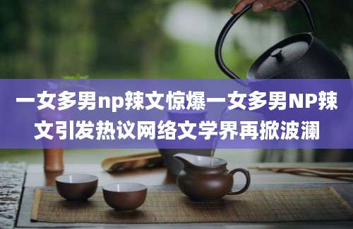 一女多男np辣文惊爆一女多男NP辣文引发热议网络文学界再掀波澜