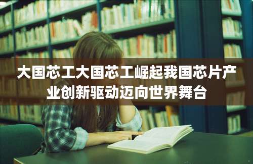 大国芯工大国芯工崛起我国芯片产业创新驱动迈向世界舞台