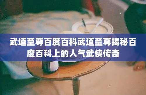 武道至尊百度百科武道至尊揭秘百度百科上的人气武侠传奇