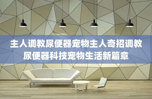 主人调教尿便器宠物主人奇招调教尿便器科技宠物生活新篇章
