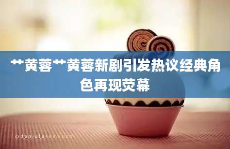 艹黄蓉艹黄蓉新剧引发热议经典角色再现荧幕