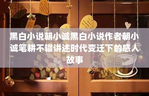 黑白小说朝小诚黑白小说作者朝小诚笔耕不辍讲述时代变迁下的感人故事