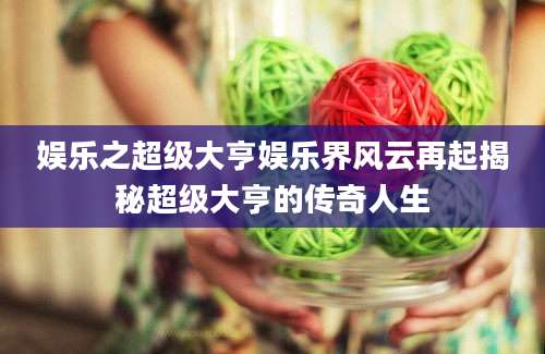 娱乐之超级大亨娱乐界风云再起揭秘超级大亨的传奇人生