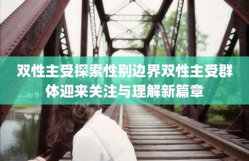 双性主受探索性别边界双性主受群体迎来关注与理解新篇章