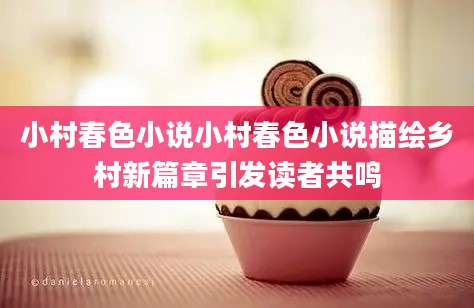 小村春色小说小村春色小说描绘乡村新篇章引发读者共鸣