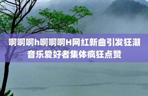 啊啊啊h啊啊啊H网红新曲引发狂潮音乐爱好者集体疯狂点赞