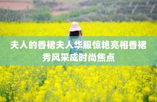 夫人的香裙夫人华服惊艳亮相香裙秀风采成时尚焦点
