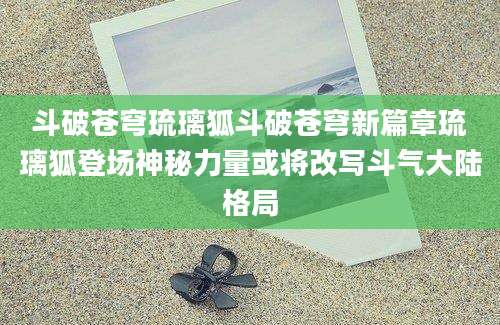 斗破苍穹琉璃狐斗破苍穹新篇章琉璃狐登场神秘力量或将改写斗气大陆格局