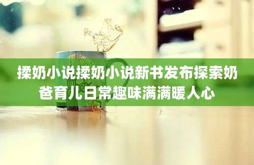 揉奶小说揉奶小说新书发布探索奶爸育儿日常趣味满满暖人心