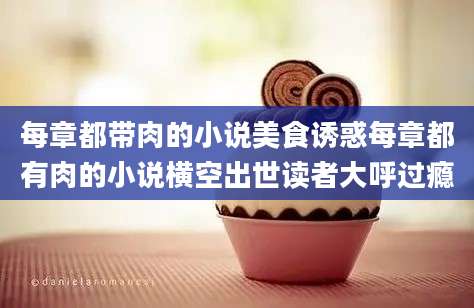 每章都带肉的小说美食诱惑每章都有肉的小说横空出世读者大呼过瘾