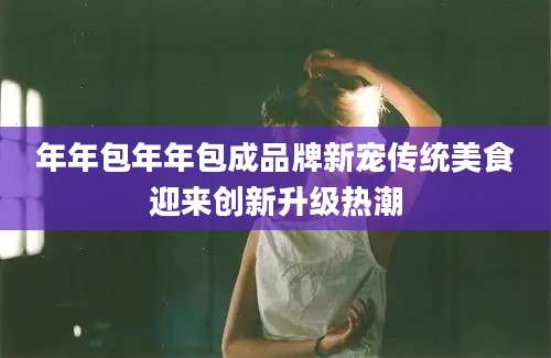 年年包年年包成品牌新宠传统美食迎来创新升级热潮