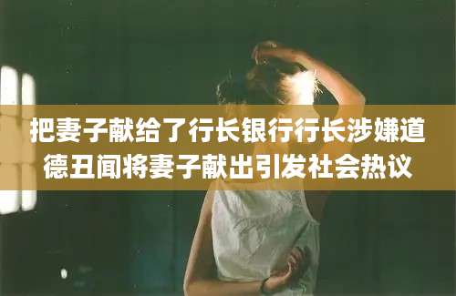 把妻子献给了行长银行行长涉嫌道德丑闻将妻子献出引发社会热议