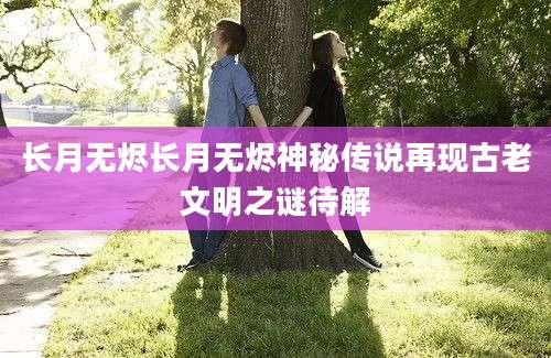 长月无烬长月无烬神秘传说再现古老文明之谜待解