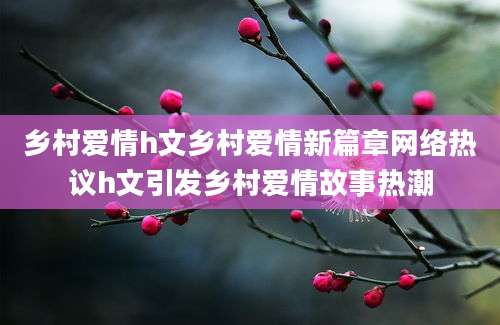 乡村爱情h文乡村爱情新篇章网络热议h文引发乡村爱情故事热潮