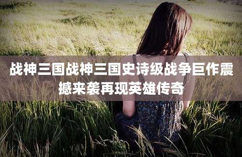 战神三国战神三国史诗级战争巨作震撼来袭再现英雄传奇