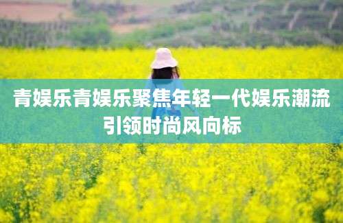 青娱乐青娱乐聚焦年轻一代娱乐潮流引领时尚风向标
