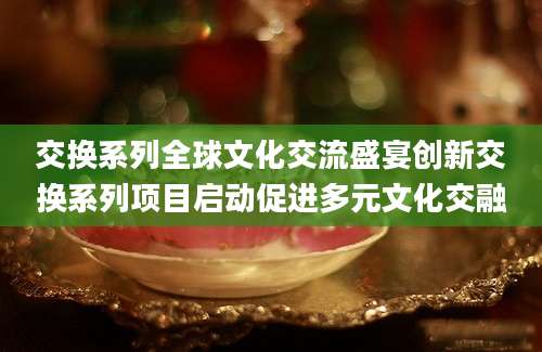 交换系列全球文化交流盛宴创新交换系列项目启动促进多元文化交融