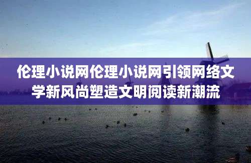 伦理小说网伦理小说网引领网络文学新风尚塑造文明阅读新潮流