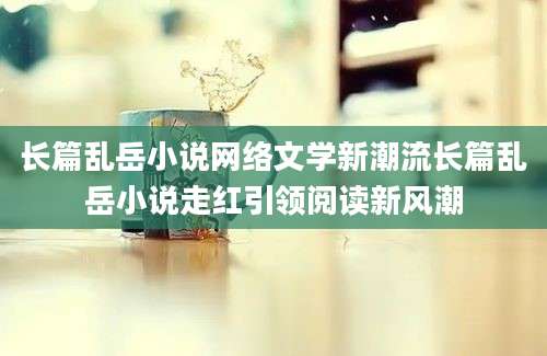 长篇乱岳小说网络文学新潮流长篇乱岳小说走红引领阅读新风潮