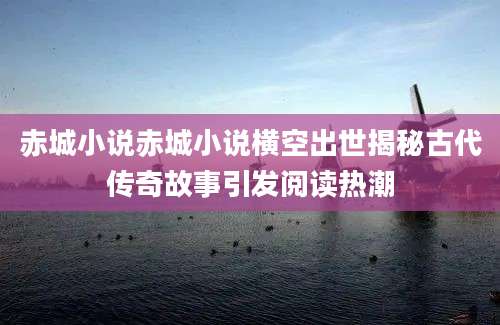 赤城小说赤城小说横空出世揭秘古代传奇故事引发阅读热潮