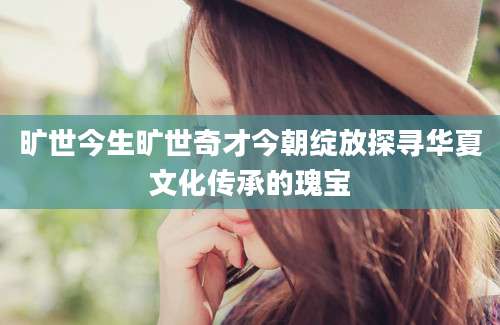 旷世今生旷世奇才今朝绽放探寻华夏文化传承的瑰宝