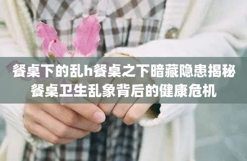 餐桌下的乱h餐桌之下暗藏隐患揭秘餐桌卫生乱象背后的健康危机