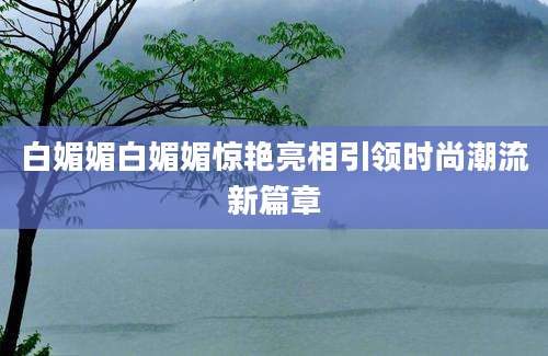 白媚媚白媚媚惊艳亮相引领时尚潮流新篇章