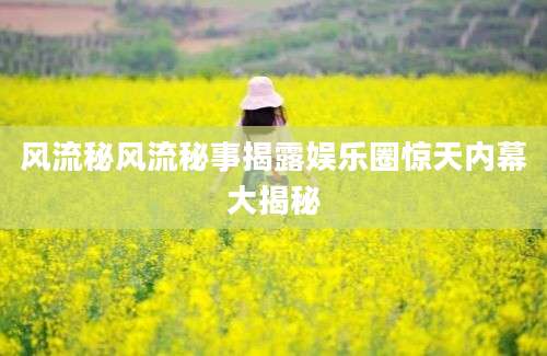 风流秘风流秘事揭露娱乐圈惊天内幕大揭秘