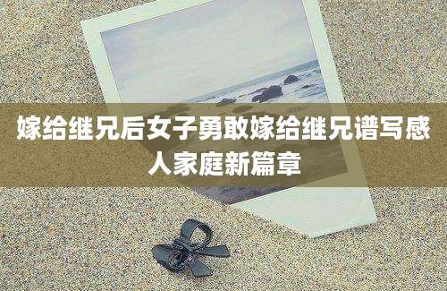 嫁给继兄后女子勇敢嫁给继兄谱写感人家庭新篇章