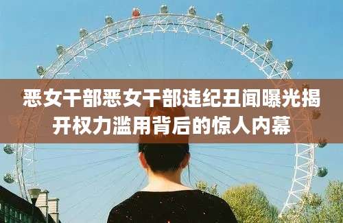 恶女干部恶女干部违纪丑闻曝光揭开权力滥用背后的惊人内幕