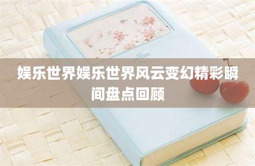 娱乐世界娱乐世界风云变幻精彩瞬间盘点回顾