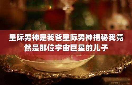 星际男神是我爸星际男神揭秘我竟然是那位宇宙巨星的儿子