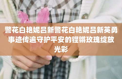 警花白艳妮吕新警花白艳妮吕新英勇事迹传遍守护平安的铿锵玫瑰绽放光彩