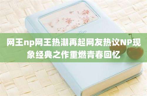 网王np网王热潮再起网友热议NP现象经典之作重燃青春回忆