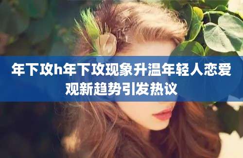 年下攻h年下攻现象升温年轻人恋爱观新趋势引发热议