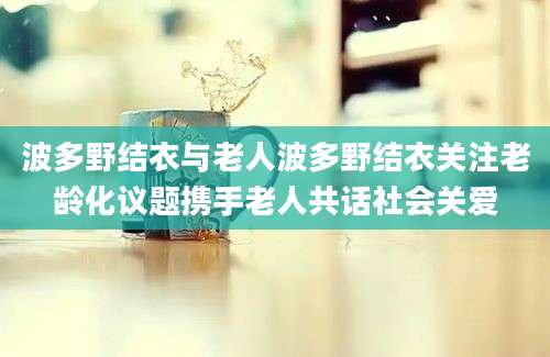 波多野结衣与老人波多野结衣关注老龄化议题携手老人共话社会关爱