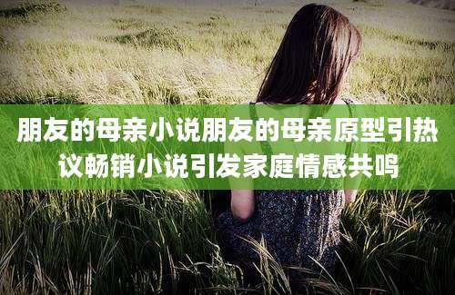 朋友的母亲小说朋友的母亲原型引热议畅销小说引发家庭情感共鸣
