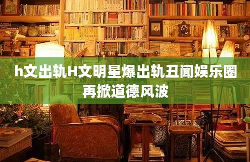 h文出轨H文明星爆出轨丑闻娱乐圈再掀道德风波