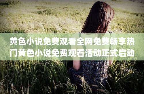 黄色小说免费观看全网免费畅享热门黄色小说免费观看活动正式启动