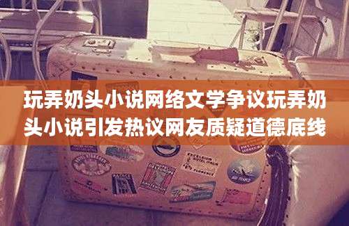 玩弄奶头小说网络文学争议玩弄奶头小说引发热议网友质疑道德底线