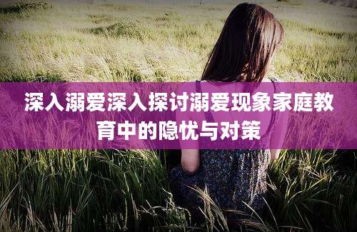 深入溺爱深入探讨溺爱现象家庭教育中的隐忧与对策