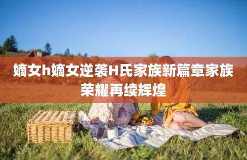 嫡女h嫡女逆袭H氏家族新篇章家族荣耀再续辉煌