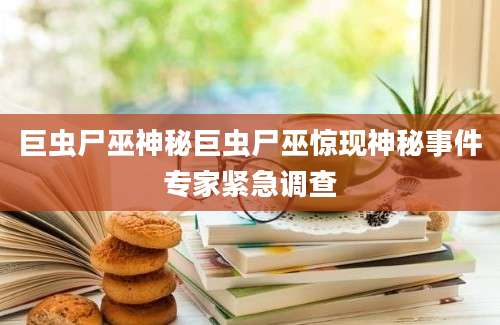 巨虫尸巫神秘巨虫尸巫惊现神秘事件专家紧急调查